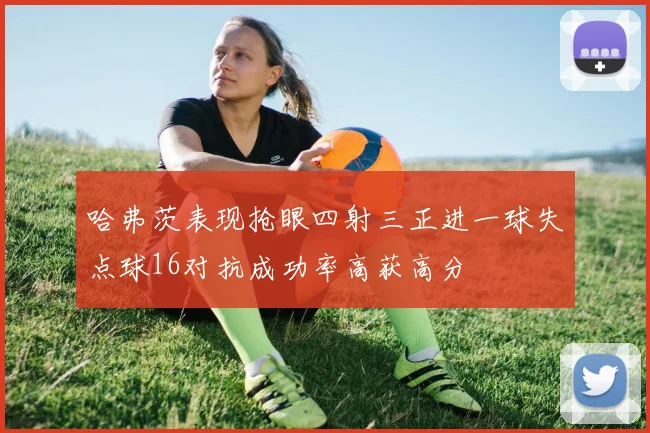 哈弗茨表现抢眼四射三正进一球失点球16对抗成功率高获高分
