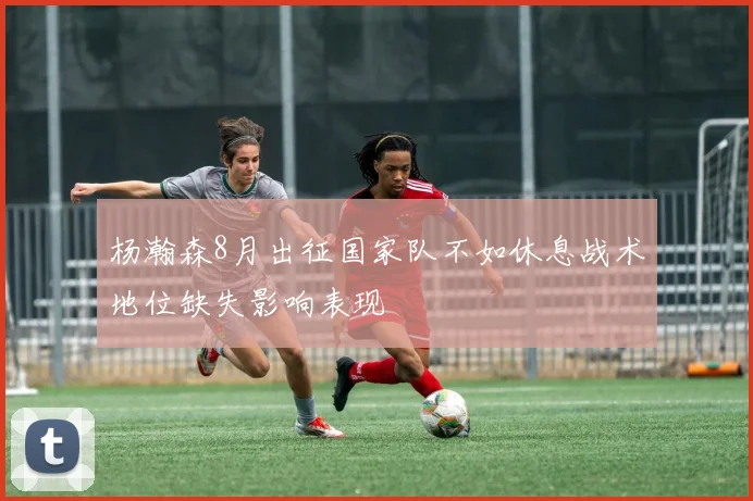 杨瀚森8月出征国家队不如休息战术地位缺失影响表现