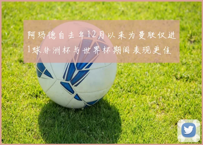 阿玛德自去年12月以来为曼联仅进1球非洲杯与世界杯期间表现更佳