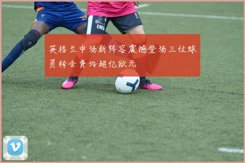 英格兰中场新阵容震撼登场三位球员转会费均超亿欧元