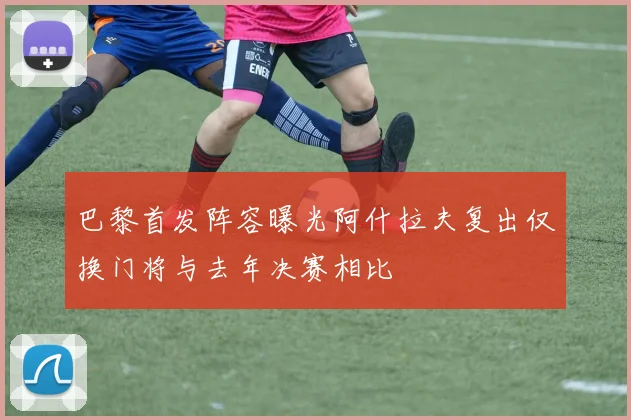 巴黎首发阵容曝光阿什拉夫复出仅换门将与去年决赛相比