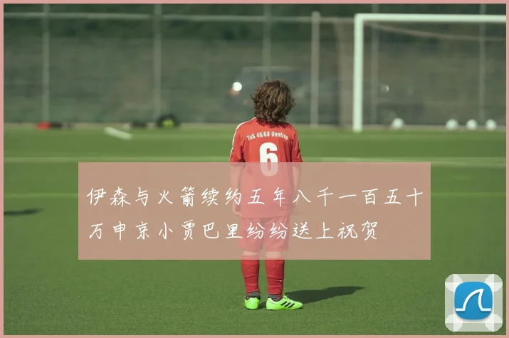 伊森与火箭续约五年八千一百五十万申京小贾巴里纷纷送上祝贺