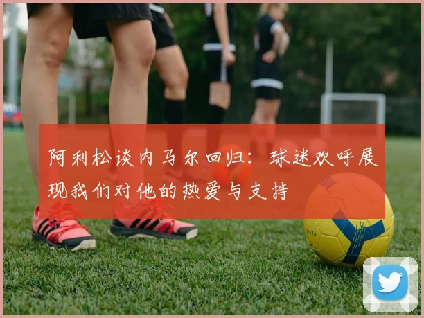 阿利松谈内马尔回归：球迷欢呼展现我们对他的热爱与支持