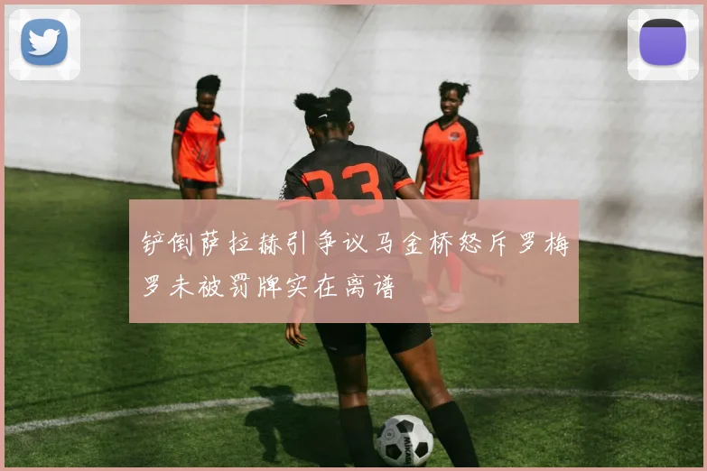 铲倒萨拉赫引争议马金桥怒斥罗梅罗未被罚牌实在离谱