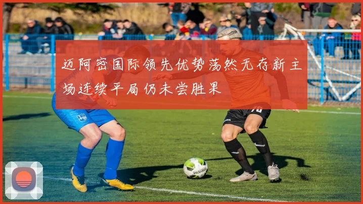 迈阿密国际领先优势荡然无存新主场连续平局仍未尝胜果