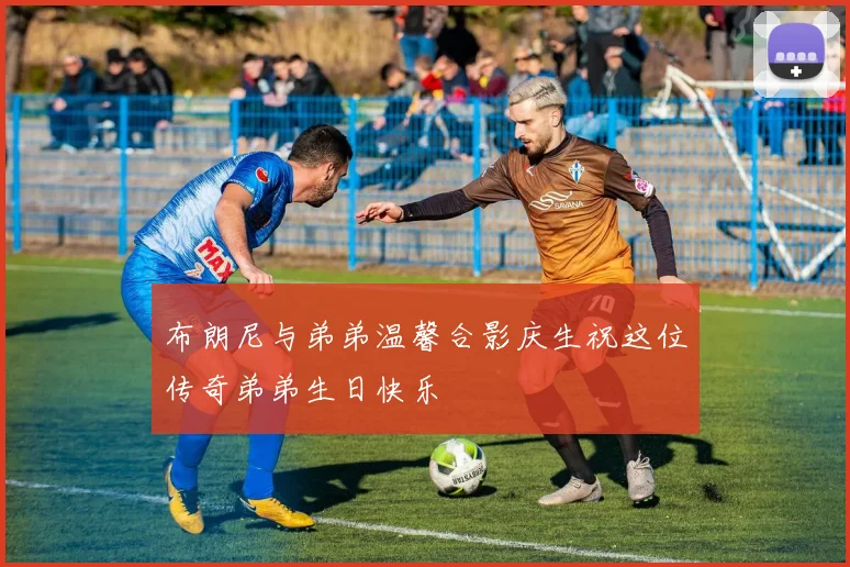 布朗尼与弟弟温馨合影庆生祝这位传奇弟弟生日快乐