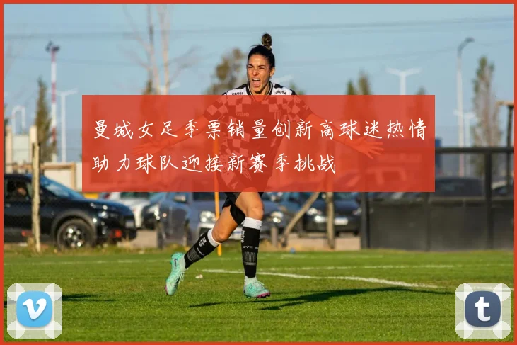 曼城女足季票销量创新高球迷热情助力球队迎接新赛季挑战