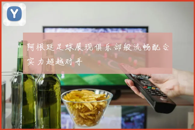 阿根廷足球展现俱乐部般流畅配合实力超越对手