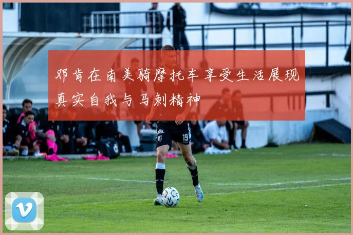 邓肯在南美骑摩托车享受生活展现真实自我与马刺精神
