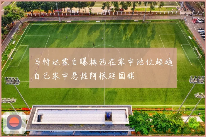 马特达蒙自曝梅西在家中地位超越自己家中悬挂阿根廷国旗