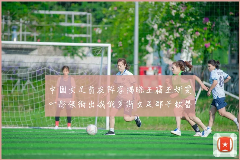 中国女足首发阵容揭晓王霜王妍雯叶彤领衔出战俄罗斯女足邵子钦替补待命