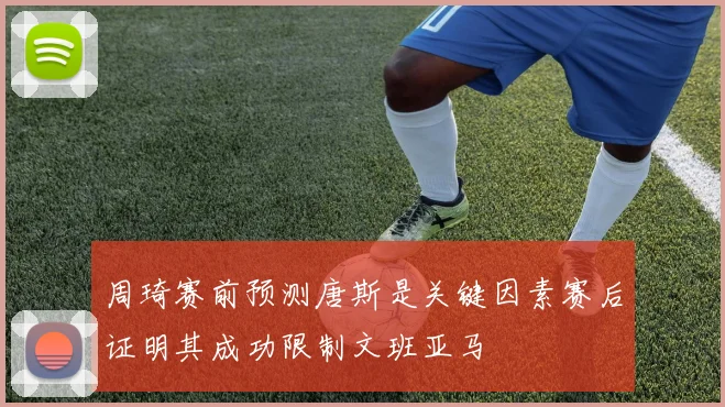 周琦赛前预测唐斯是关键因素赛后证明其成功限制文班亚马