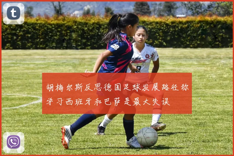 胡梅尔斯反思德国足球发展路径称学习西班牙和巴萨是最大失误