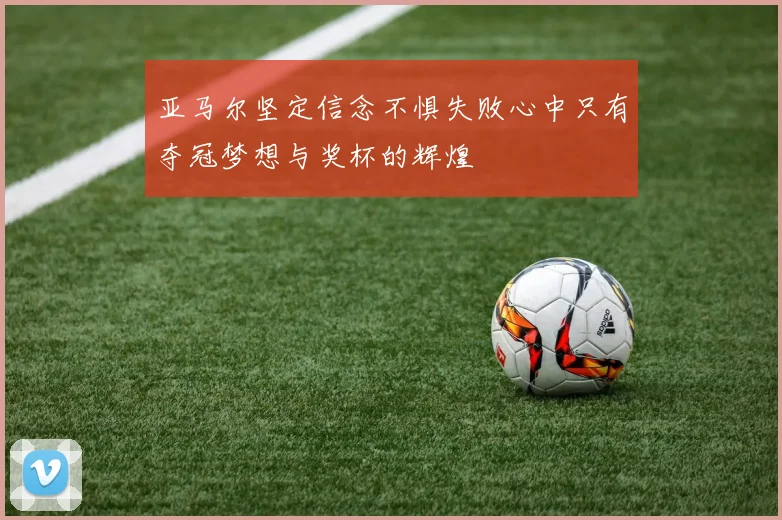 亚马尔坚定信念不惧失败心中只有夺冠梦想与奖杯的辉煌