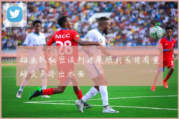 雄鹿队秘密谈判进展顺利或将有重磅交易浮出水面