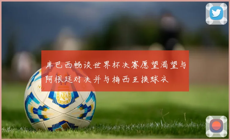 库巴西畅谈世界杯决赛愿望渴望与阿根廷对决并与梅西互换球衣