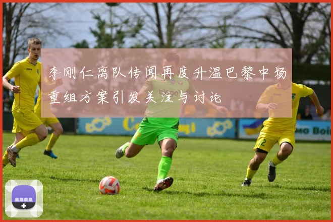 李刚仁离队传闻再度升温巴黎中场重组方案引发关注与讨论