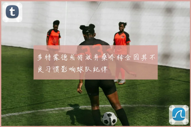 多特蒙德或将放弃桑乔转会因其不良习惯影响球队纪律