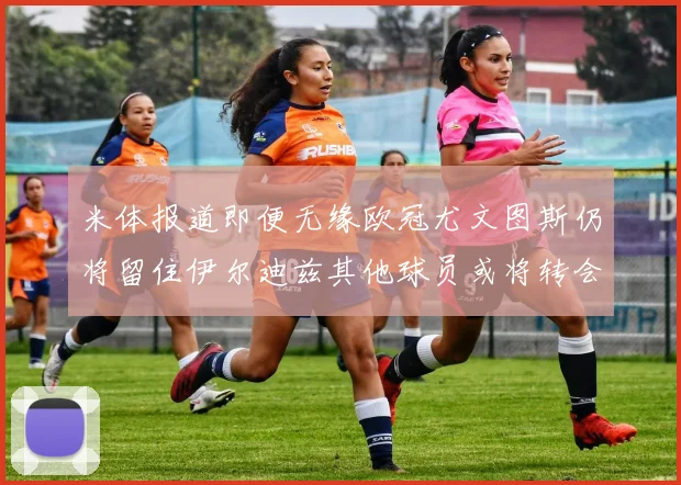米体报道即便无缘欧冠尤文图斯仍将留住伊尔迪兹其他球员或将转会离队