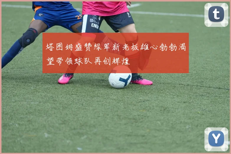 塔图姆盛赞绿军新老板雄心勃勃渴望带领球队再创辉煌