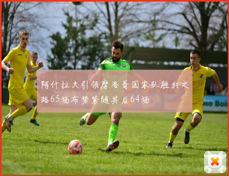 阿什拉夫引领摩洛哥国家队胜利之路65场布努紧随其后64场