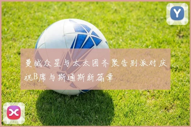曼城众星与太太团齐聚告别派对庆祝B席与斯通斯新篇章