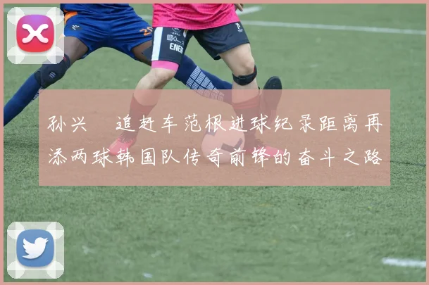 孙兴慜追赶车范根进球纪录距离再添两球韩国队传奇前锋的奋斗之路