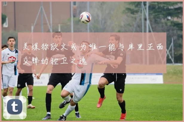 美媒称欧文或为唯一能与库里正面交锋的控卫之选